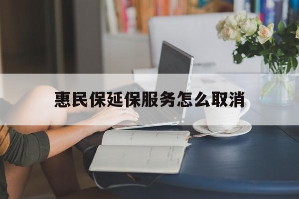 林芝最新惠民保延保服务怎么取消方法分析(最方便真实的林芝惠民保延保服务怎么取消申请方法)